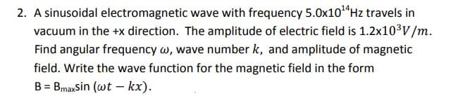 2. A sinusoidal electromagnetic wave with frequency 5.0x10“Hz travels in
vacuum in the +x direction. The amplitude of electric field is 1.2x10³V/m.
Find angular frequency w, wave number k, and amplitude of magnetic
field. Write the wave function for the magnetic field in the form
B = BmaxSin (wt –- kx).
