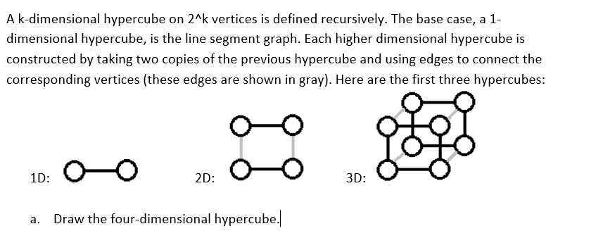 A k-dimensional hypercube on 2^k vertices is defined recursively. The base case, a 1-
dimensional hypercube, is the line segment graph. Each higher dimensional hypercube is
constructed by taking two copies of the previous hypercube and using edges to connect the
corresponding vertices (these edges are shown in gray). Here are the first three hypercubes:
O-O
1D:
2D:
3D:
Draw the four-dimensional hypercube.
а.
