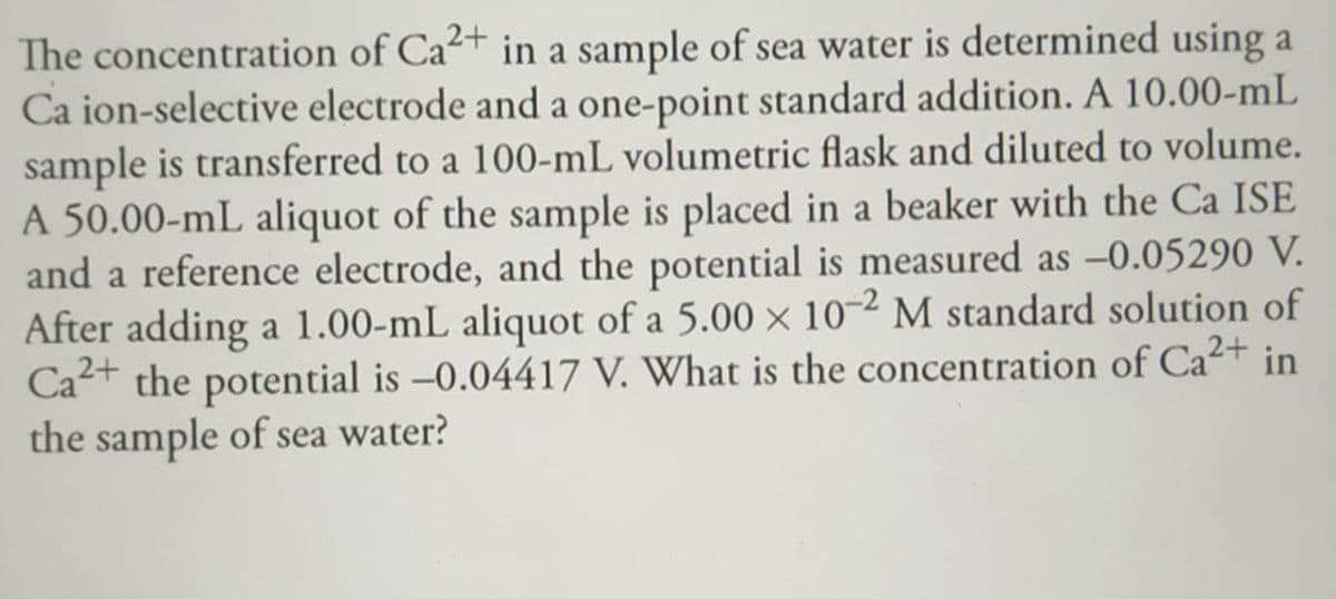 The concentration of Ca²+ in a sample of sea water is determined using a
Ca ion-selective electrode and a one-point standard addition. A 10.00-mL
sample is transferred to a 100-mL volumetric flask and diluted to volume.
A 50.00-mL aliquot of the sample is placed in a beaker with the Ca ISE
and a reference electrode, and the potential is measured as -0.05290 V.
After adding a 1.00-mL aliquot of a 5.00 × 10-2 M standard solution of
Ca²+ the potential is -0.04417 V. What is the concentration of Ca²+ in
the sample of sea water?