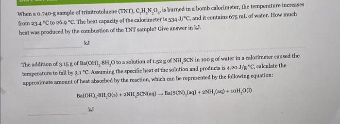 When a 0.740-g sample of trinitrotoluene (TNT), C,H,NO, is burned in a bomb calorimeter, the temperature increases
from 23-4 °C to 26.9 °C. The heat capacity of the calorimeter is 534 J/°C, and it contains 675 mL of water. How much
heat was produced by the combustion of the TNT sample? Give answer in kJ.
kJ
The addition of 3.15 g of Ba(OH), 8H,O to a solution of 1.52 g of NH SCN in 100 g of water in a calorimeter caused the
temperature to fall by 3.1 °C. Assuming the specific heat of the solution and products is 4.20 J/g °C, calculate the
approximate amount of heat absorbed by the reaction, which can be represented by the following equation:
Ba(OH), 8H₂O(s) + 2NH SCN(aq)-Ba(SCN),(aq) + 2NH, (aq) + 10H,O(1)
kJ