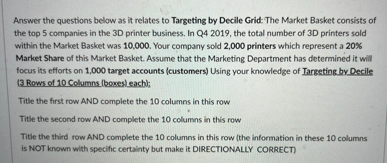 Answer the questions below as it relates to Targeting by Decile Grid: The Market Basket consists of
the top 5 companies in the 3D printer business. In Q4 2019, the total number of 3D printers sold
within the Market Basket was 10,000. Your company sold 2,000 printers which represent a 20%
Market Share of this Market Basket. Assume that the Marketing Department has determined it will
focus its efforts on 1,000 target accounts (customers) Using your knowledge of Targeting by Decile
(3 Rows of 10 Columns (boxes) each);
Title the first row AND complete the 10 columns in this row
Title the second row AND complete the 10 columns in this row
Title the third row AND complete the 10 columns in this row (the information in these 10 columns
is NOT known with specific certainty but make it DIRECTIONALLY CORRECT)