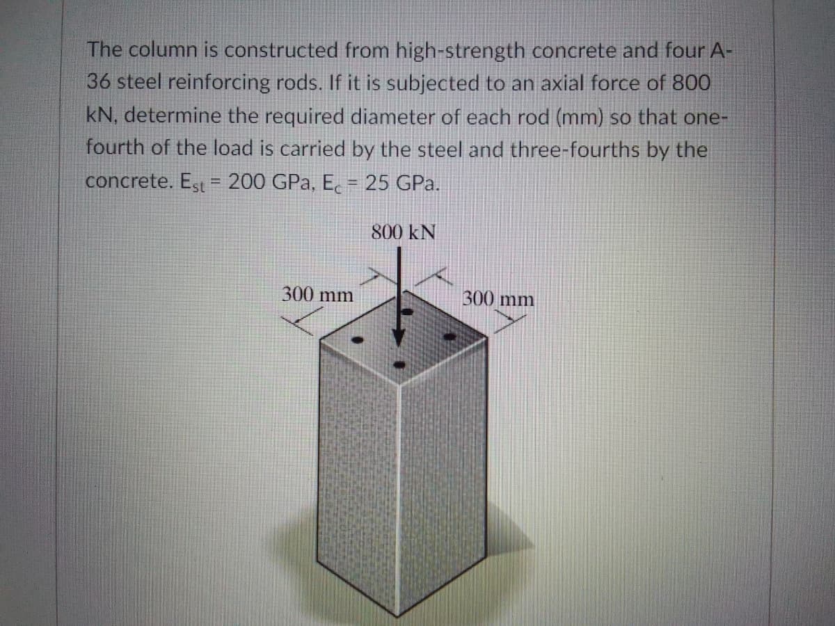 The column is constructed from high-strength concrete and four A-
36 steel reinforcing rods. If it is subjected to an axial force of 800
kN, determine the required diameter of each rod (mm) so that one-
fourth of the load is carried by the steel and three-fourths by the
concrete. Est = 200 GPa, E. = 25 GPa.
800 kN
300 mm
300 mm

