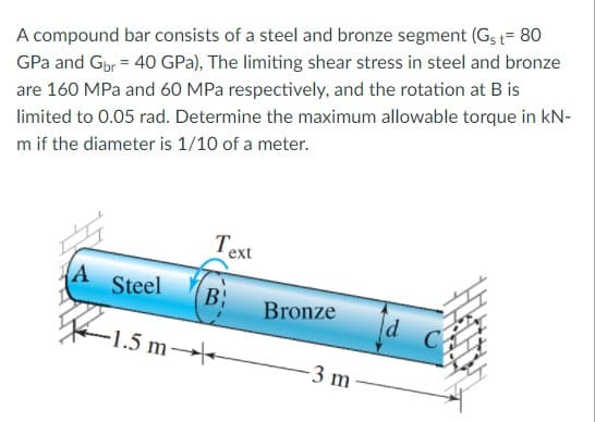 A compound bar consists of a steel and bronze segment (Gs = 80
GPa and Gbr = 40 GPa), The limiting shear stress in steel and bronze
are 160 MPa and 60 MPa respectively, and the rotation at B is
limited to 0.05 rad. Determine the maximum allowable torque in kN-
m if the diameter is 1/10 of a meter.
Text
Steel
B:
Bronze
d
C
-1.5 m
-3 m
