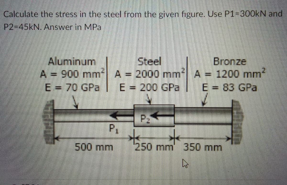 Calculate the stress in the steel from the given figure. Use P1=300KN and
P2-45KN. Answer in MPa
Steel
Aluminum
A = 900 mm A 2000 mm
E = 70 GPa
Bronze
A = 1200 mm
E = 83 GPa
%3D
E = 200 GPa
P
P1
500 mm
250mm 350 mm
