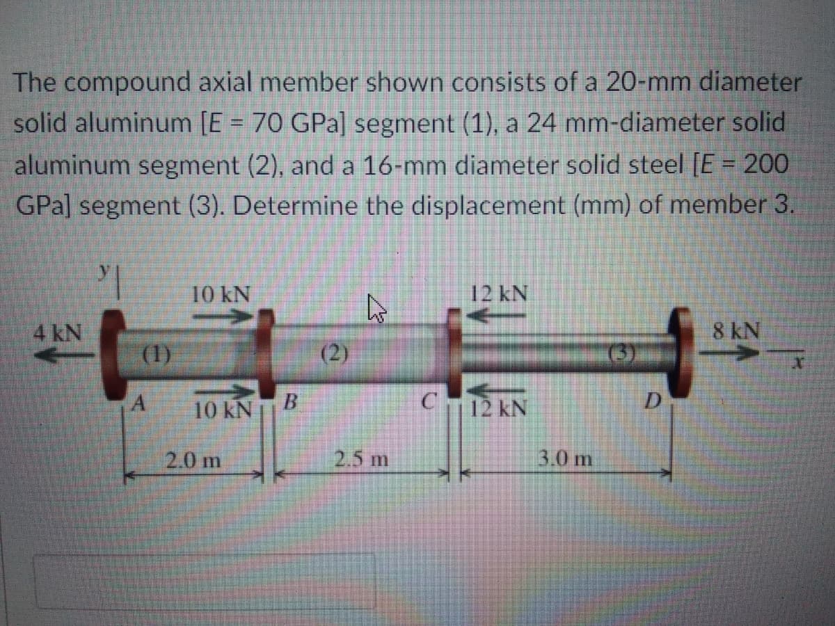 The compound axial member shown consists of a 20-mm diameter
solid aluminum [E = 70 GPa] segment (1), a 24 mm-diameter solid
%3D
aluminum segment (2), and a 16-mm diameter solid steel [E = 200
GPa] segment (3). Determine the displacement (mm) of member 3.
10 kN
12KN
4 kN
8 kN
(1)
(2)
10 kNB
C12 kN
D.
2.0 m
2.5 m
3.0 m
