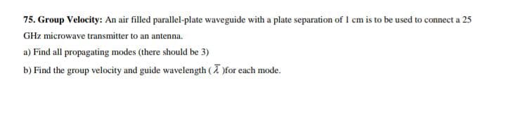 75. Group Velocity: An air filled parallel-plate waveguide with a plate separation of 1 cm is to be used to connect a 25
GHz microwave transmitter to an antenna.
a) Find all propagating modes (there should be 3)
b) Find the group velocity and guide wavelength ( )for each mode.