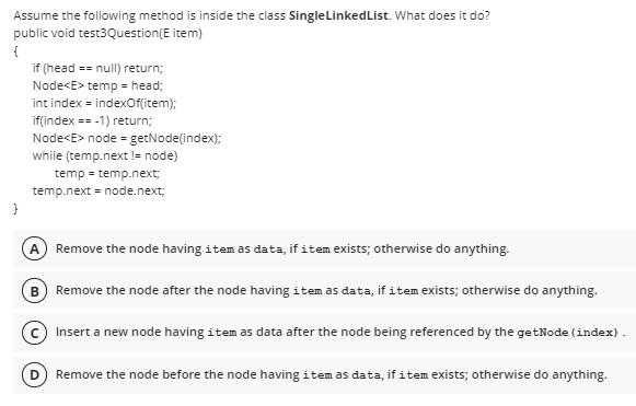 Assume the following method is inside the class SingleLinkedList. What does it do?
public void test3Question(E item)
{
if (head == null) return;
Node<E> temp = head;
int index = indexOflitem);
if(index == -1) return;
Node<E> node = getNode(index);
while (temp.next != node)
temp = temp.next;
temp.next = node.next;
A Remove the node having item as data, if item exists; otherwise do anything.
B Remove the node after the node having item as data, if item exists; otherwise do anything.
Insert a new node having item as data after the node being referenced by the getNode (index).
Remove the node before the node having item as data, if item exists; otherwise do anything.
