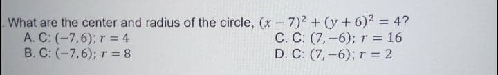 What are the center and radius of the circle, (x - 7)2 + (y + 6)2 = 4?
A. C: (-7,6); r = 4
B. C: (-7,6); r 8
C. C: (7,-6); r = 16
D. C: (7,–6); r = 2
