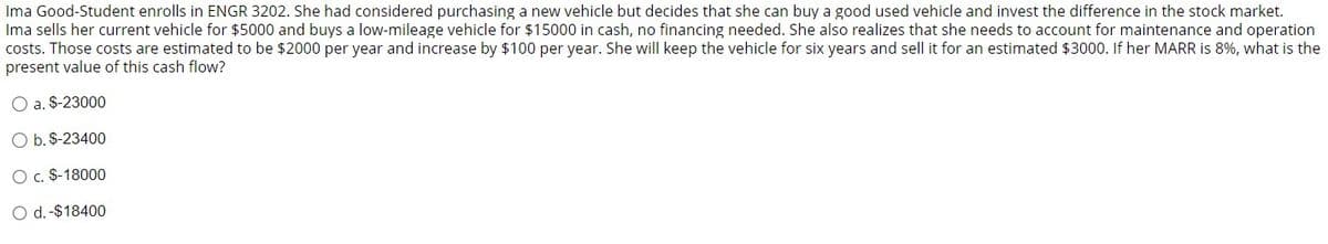 Ima Good-Student enrolls in ENGR 3202. She had considered purchasing a new vehicle but decides that she can buy a good used vehicle and invest the difference in the stock market.
Ima sells her current vehicle for $5000 and buys a low-mileage vehicle for $15000 in cash, no financing needed. She also realizes that she needs to account for maintenance and operation
costs. Those costs are estimated to be $2000 per year and increase by $100 per year. She will keep the vehicle for years and sell it for an estimated $3000. If her MARR is 8%, what is the
present value of this cash flow?
O a. $-23000
O b. $-23400
O c. $-18000
O d. -$18400