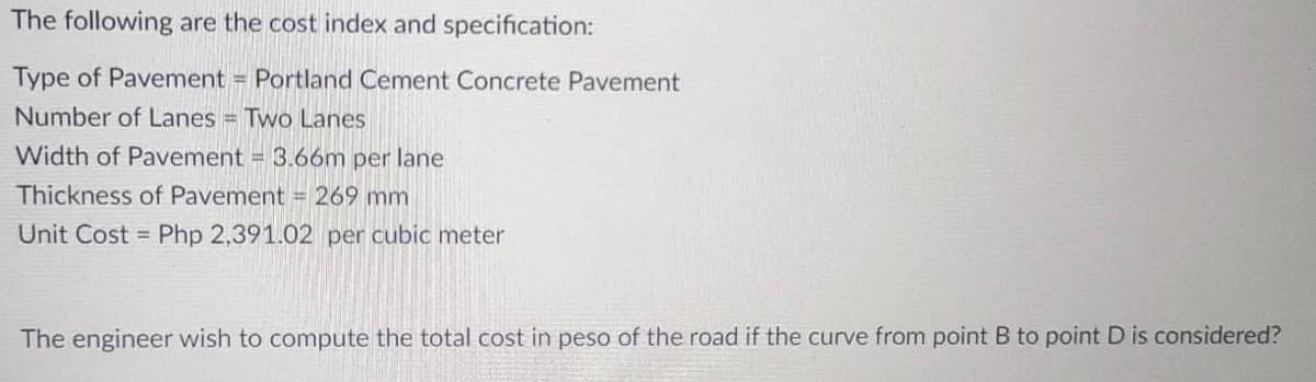 The following are the cost index and specification:
Type of Pavement = Portland Cement Concrete Pavement
Number of Lanes = Two Lanes
Width of Pavement = 3.66m per lane
Thickness of Pavement = 269 mm
Unit Cost = Php 2,391.02 per cubic meter
The engineer wish to compute the total cost in peso of the road if the curve from point B to point D is considered?
