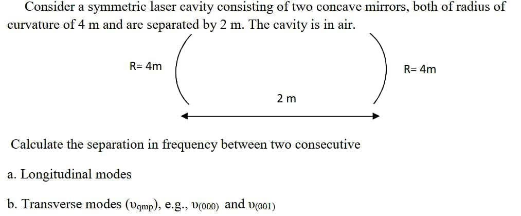 Consider a symmetric laser cavity consisting of two concave mirrors, both of radius of
curvature of 4 m and are separated by 2 m. The cavity is in air.
R= 4m
R= 4m
2 m
Calculate the separation in frequency between two consecutive
a. Longitudinal modes
b. Transverse modes (vqmp), e.g., v(000) and v(001)
