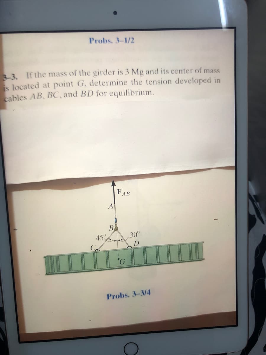Probs. 3-1/2
3 If the mass of the girder is 3 Mg and its center of mass
is located at point G, determine the tension developed in
cables AB, BC, and BD for equilibrium.
FAB
B
45°
30°
D
Probs. 3-3/4
