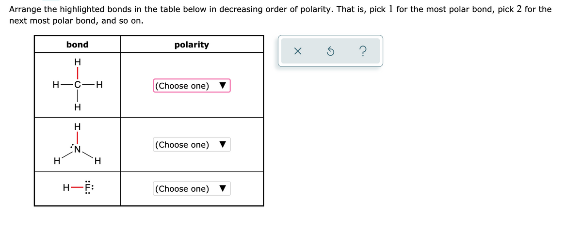 Arrange the highlighted bonds in the table below in decreasing order of polarity. That is, pick 1 for the most polar bond, pick 2 for the
next most polar bond, and so on.
bond
polarity
H-C-H
(Choose one) ▼
H
(Choose one) ▼
H
H.
(Choose one)
