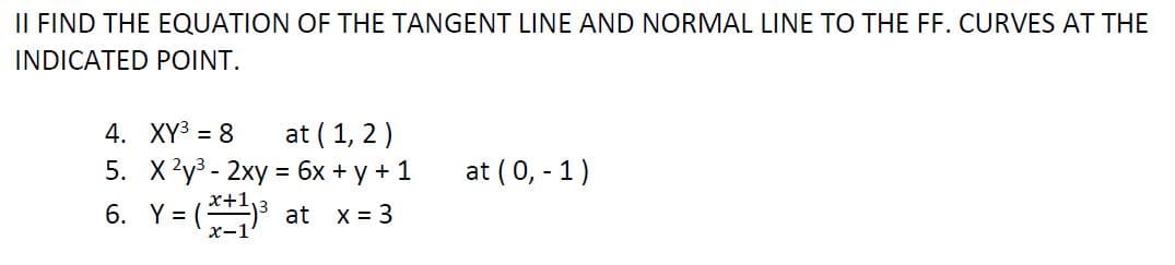 IL FIND THE EQUATION OF THE TANGENT LINE AND NORMAL LINE TO THE FF. CURVES AT THE
INDICATED POINT.
at ( 1, 2)
4. XY3 = 8
5. X?у3- 2ху %3D бх + у+1
6. Y = (3 at x= 3
at (0, - 1)
x+1,
х-1
