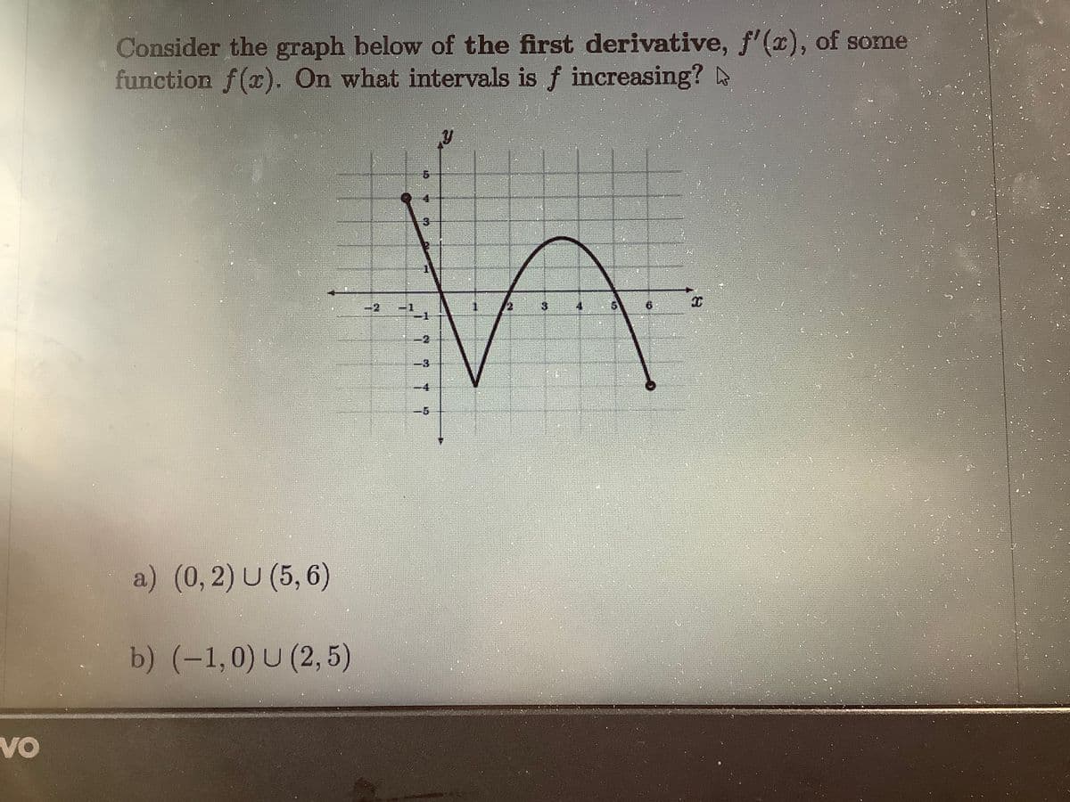 Consider the graph below of the first derivative, f'(x), of some
function f(x). On what intervals is f increasing?
3
6.
-1
-1
-D3
a) (0,2) U (5, 6)
b) (-1,0) U (2, 5)
VO
