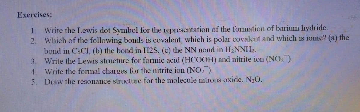 Exercises:
1. Write the Lewis dot Symbol for the representation of the formation of barium hydride.
2. Which of the following bonds is covalent, which is polar covalent and which is ionic? (a) the
bond in CsCl, (b) the bond in H2S, (c) the NN nond in H2NNH2.
3. Write the Lewis structure for formic acid (HCOOH) and nitrite ion (NO2 ).
4. Write the formal charges for the nitrite ion (NO2 ).
5. Draw the resonance structure for the molecule nitrous oxide, N O.
1S
