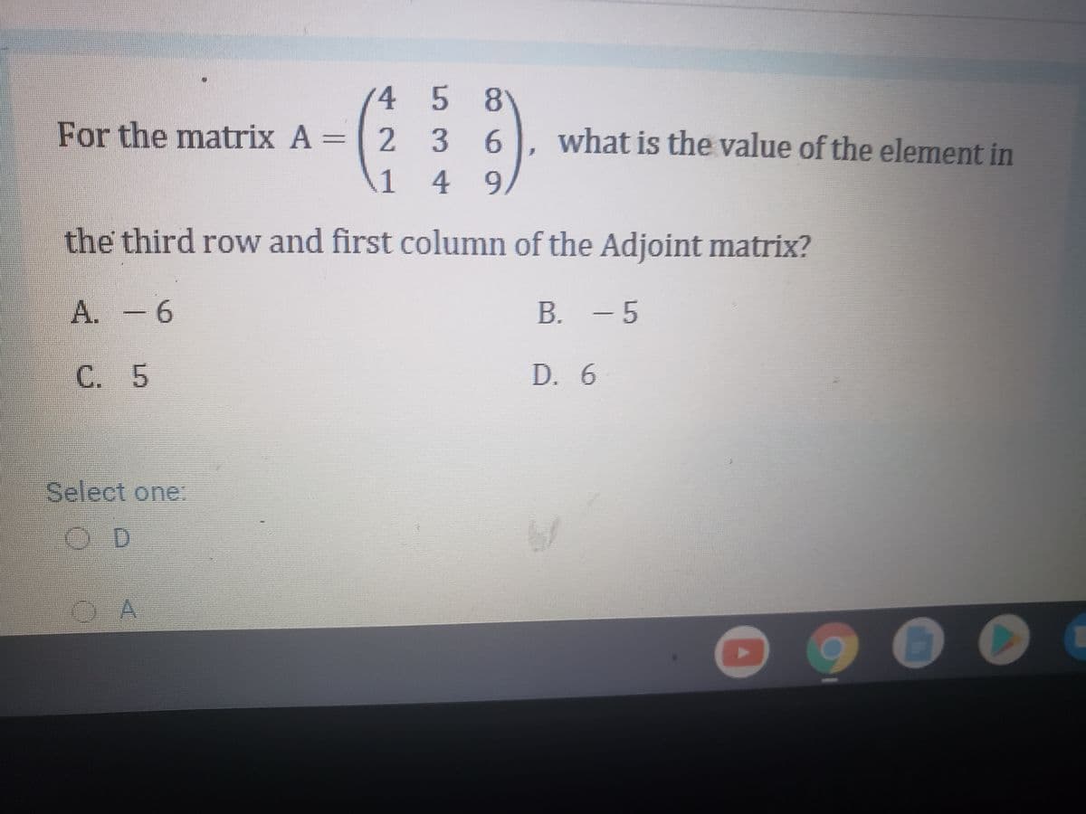 4 58
For the matrix A =
236
what is the value of the element in
%3D
1
49
the third row and first column of the Adjoint matrix?
9-
B. - 5
C. 5
D. 6
Select one:
OD
OA
