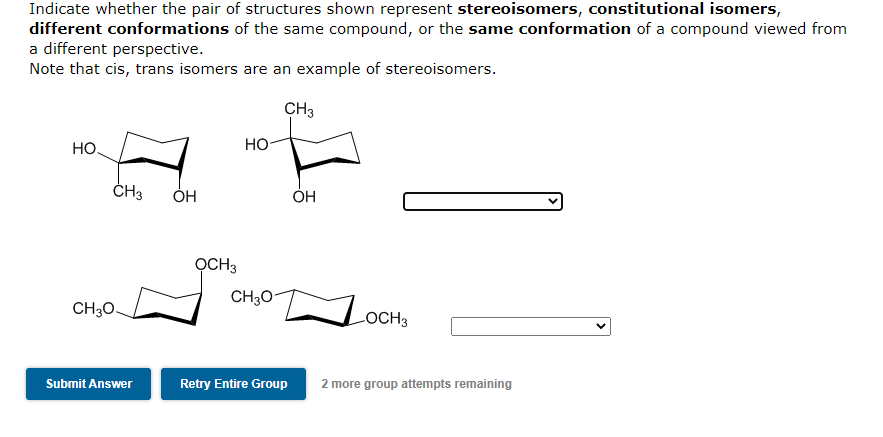 Indicate whether the pair of structures shown represent stereoisomers, constitutional isomers,
different conformations of the same compound, or the same conformation of a compound viewed from
a different perspective.
Note that cis, trans isomers are an example of stereoisomers.
CH3
HO.
CH3
CH3O-
Submit Answer
OH
OCH 3
HO
CH3O-
Retry Entire Group
OH
OCH 3
2 more group attempts remaining