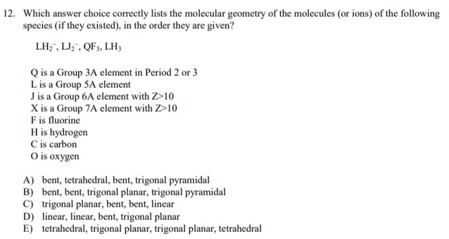 12. Which answer choice correctly lists the molecular geometry of the molecules (or ions) of the following
species (if they existed), in the order they are given?
LH₂, LJ2, QF3, LH3
Q is a Group 3A element in Period 2 or 3
L is a Group 5A element
J is a Group 6A element with Z>10
X is a Group 7A element with Z>10
F is fluorine
H is hydrogen
C is carbon
O is oxygen
A) bent, tetrahedral, bent, trigonal pyramidal
B) bent, bent, trigonal planar, trigonal pyramidal
C) trigonal planar, bent, bent, linear
D) linear, linear, bent, trigonal planar
E) tetrahedral, trigonal planar, trigonal planar, tetrahedral