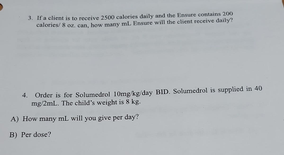 3. If a client is to receive 2500 calories daily and the Ensure contains 200
calories/ 8 oz. can, how many mL Ensure will the client receive daily?
4.
Order is for Solumedrol 10mg/kg/day BID. Solumedrol is supplied in 40
mg/2mL. The child's weight is 8 kg.
A) How many mL will you give per day?
B) Per dose?