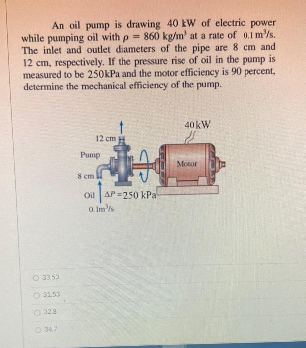 An oil pump is drawing 40 kW of electric power
while pumping oil with p = 860 kg/m³ at a rate of 0.1 m³/s.
The inlet and outlet diameters of the pipe are 8 cm and
12 cm, respectively. If the pressure rise of oil in the pump is
measured to be 250kPa and the motor efficiency is 90 percent,
determine the mechanical efficiency of the pump.
33.53
O 31.53
32.8
34.7
12 cm
Pump
8 cm
+4
AP=2
Oil AP=250 kPa
0.1m³/s
40 kW
Motor