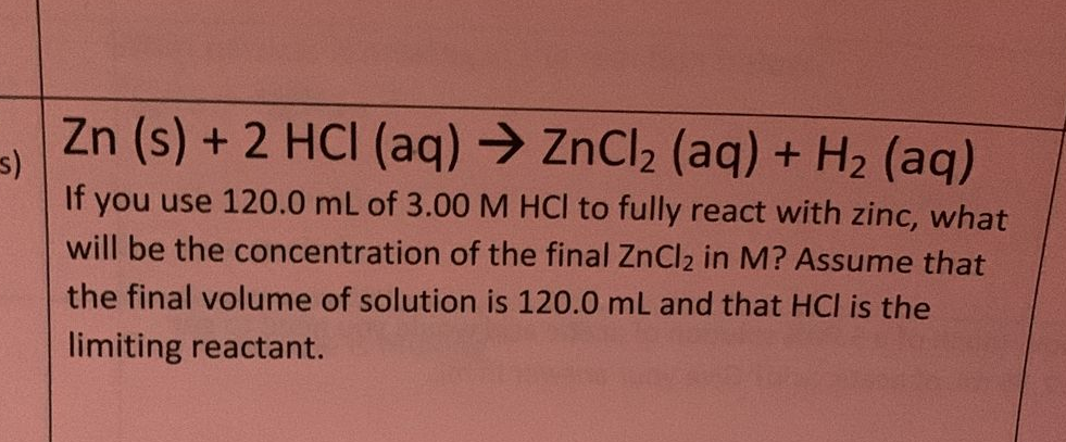 s)
Zn (s) + 2 HCI (aq) → ZnCl₂ (aq) + H₂ (aq)
If you use 120.0 mL of 3.00 M HCl to fully react with zinc, what
will be the concentration of the final ZnCl2 in M? Assume that
the final volume of solution is 120.0 mL and that HCI is the
limiting reactant.