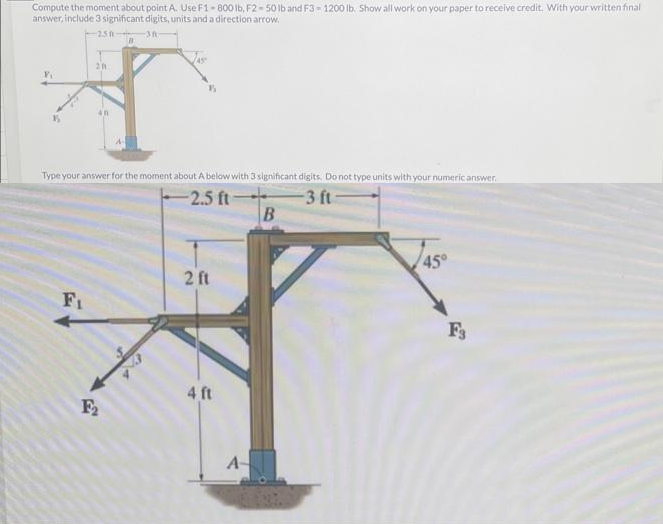 Compute the moment about point A. Use F1-800 lb, F2-50 lb and F3-1200 lb. Show all work on your paper to receive credit. With your written final
answer, include 3 significant digits, units and a direction arrow.
-251-
3h
201
Fi
Type your answer for the moment about A below with 3 significant digits. Do not type units with your numeric answer.
-2.5 ft-
-3 ft-
B
F₂
2 ft
4 ft
A
B
45°
F3