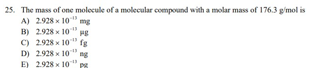 25. The mass of one molecule of a molecular compound with a molar mass of 176.3 g/mol is
A) 2.928 x 10 mg
B) 2.928 × 10-¹3 ug
C) 2.928 × 10-¹3
fg
D) 2.928×10-ng
-13
E) 2.928 x 107 pg