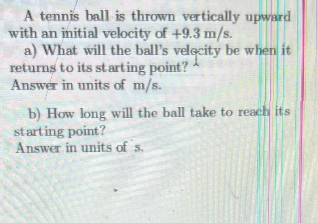 A tennis ball is thrown vertically upward
with an initial velocity of +9.3 m/s.
a) What will the ball's velocity be when it
returns to its starting point?
Answer in units of m/s.
b) How long will the ball take to reach its
starting point?
Answer in units of´s.