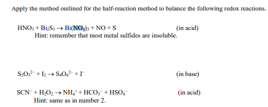 Apply the method outlined for the half-reaction method to balance the following redox reactions.
HNO3 + Bi2S3 → Bi(NO3)3 + NO + S
Hint: remember that most metal sulfides are insoluble.
S₂O3 +12 → S406² +I
(in acid)
SCN + H₂O₂ →→ NH4+ HCO3 + HSO4™
Hint: same as in number 2.
(in base)
(in acid)