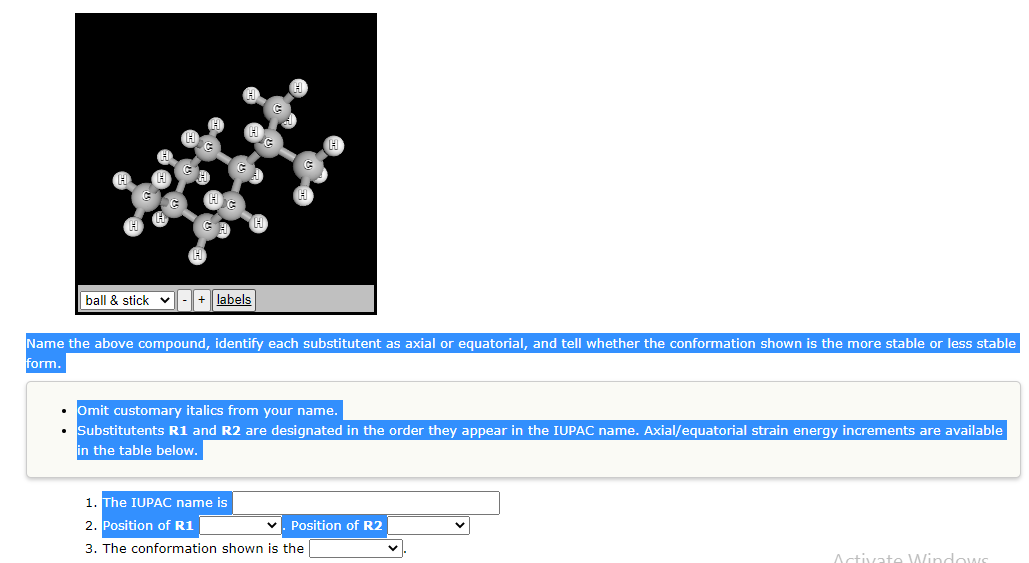 ball & stick - + labels
Name the above compound, identify each substitutent as axial or equatorial, and tell whether the conformation shown is the more stable or less stable
form.
• Omit customary italics from your name.
Substitutents R1 and R2 are designated in the order they appear in the IUPAC name. Axial/equatorial strain energy increments are available
in the table below.
1. The IUPAC name is
2. Position of R1
3. The conformation shown is the
✓. Position of R2
Activate Windows