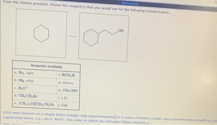 References)
From the choices provided, choose the reagent(s) that you would use for the following transformation.
Reagents available
a. Bry, light
b. Mg, ether
c. H₂O*
d. CH₂ CH₂ Br
e. (CH₂), CHCH₂CH₂Br
Your swe
1. RCO,H
g. oxirane.
b. CH, CHO
1.2 Li
j. Cul
OH
(List your answer as a single letter (single-step transformation or a series of letters (multi-step transformation) with no cor
separating them, e.g., abcd. NOTE: The order in which you list your letters matters.)