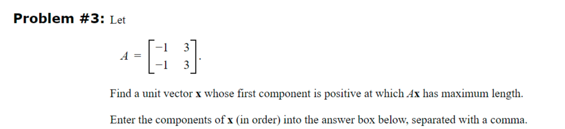 Problem #3: Let
40)
A =
-1
Find a unit vector x whose first component is positive at which Ax has maximum length.
Enter the components of x (in order) into the answer box below, separated with a comma.