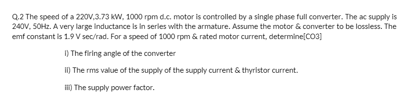 Q.2 The speed of a 220V,3.73 kW, 1000 rpm d.c. motor is controlled by a single phase full converter. The ac supply is
240V, 50Hz. A very large inductance is in series with the armature. Assume the motor & converter to be lossless. The
emf constant is 1.9 V sec/rad. For a speed of 1000 rpm & rated motor current, determine[CO3]
i) The firing angle of the converter
ii) The rms value of the supply of the supply current & thyristor current.
iii) The supply power factor.
