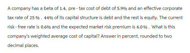 A company has a beta of 1.4, pre-tax cost of debt of 5.9% and an effective corporate
tax rate of 25 %. 44% of its capital structure is debt and the rest is equity. The current
risk - free rate is 0.6% and the expected market risk premium is 6.0%. What is this
company's weighted average cost of capital? Answer in percent, rounded to two
decimal places.