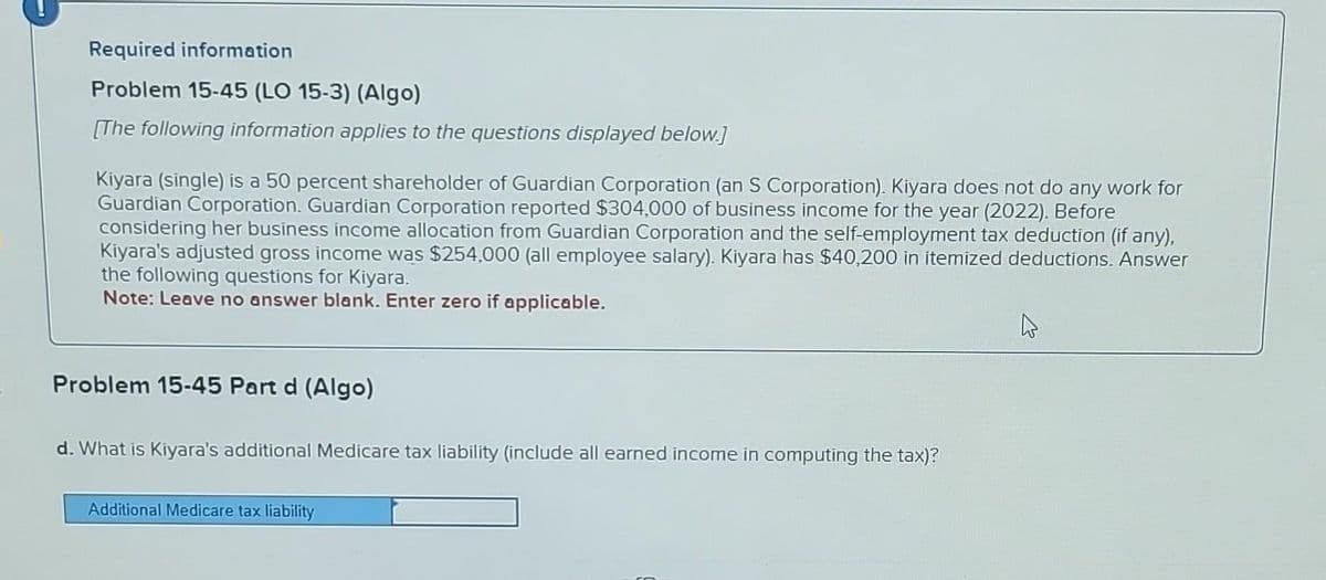 Required information
Problem 15-45 (LO 15-3) (Algo)
[The following information applies to the questions displayed below.]
Kiyara (single) is a 50 percent shareholder of Guardian Corporation (an S Corporation). Kiyara does not do any work for
Guardian Corporation. Guardian Corporation reported $304,000 of business income for the year (2022). Before
considering her business income allocation from Guardian Corporation and the self-employment tax deduction (if any),
Kiyara's adjusted gross income was $254,000 (all employee salary). Kiyara has $40,200 in itemized deductions. Answer
the following questions for Kiyara.
Note: Leave no answer blank. Enter zero if applicable.
Problem 15-45 Part d (Algo)
d. What is Kiyara's additional Medicare tax liability (include all earned income in computing the tax)?
Additional Medicare tax liability
4