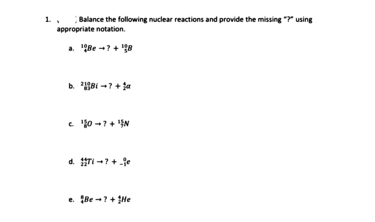 1.
Balance the following nuclear reactions and provide the missing "?" using
appropriate notation.
a. ¹Be →? +¹B
1
b. 23Bi →? + 2a
c. ¹50 → ? + ¹5N
d. 22Ti →? +_e
e. Be? +He