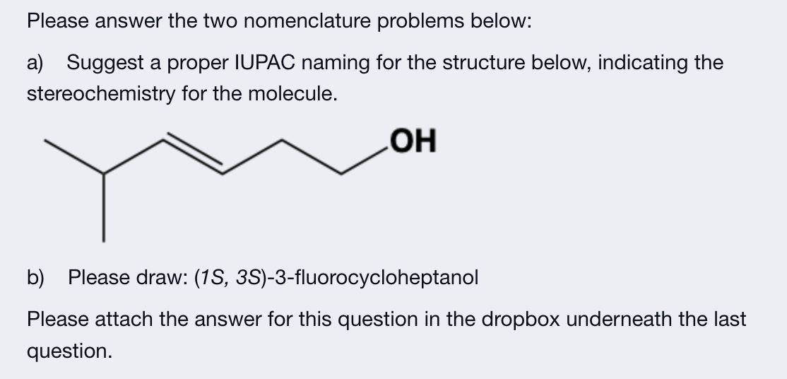 Please answer the two nomenclature problems below:
a) Suggest a proper IUPAC naming for the structure below, indicating the
stereochemistry for the molecule.
OH
b) Please draw: (1S, 3S)-3-fluorocycloheptanol
Please attach the answer for this question in the dropbox underneath the last
question.