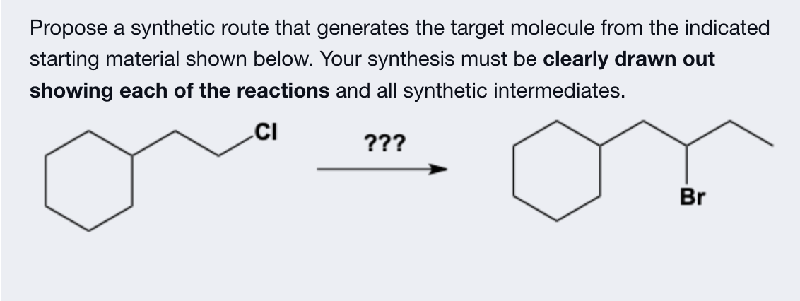 Propose a synthetic route that generates the target molecule from the indicated
starting material shown below. Your synthesis must be clearly drawn out
showing each of the reactions and all synthetic intermediates.
CI
???
Br