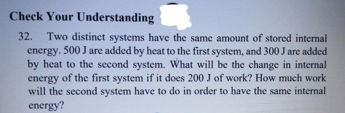 Check Your Understanding
32.
Two distinct systems have the same amount of stored internal
energy. 500 J are added by heat to the first system, and 300 J are added
by heat to the second system. What will be the change in internal
energy of the first system if it does 200 J of work? How much work
will the second system have to do in order to have the same internal
energy?
