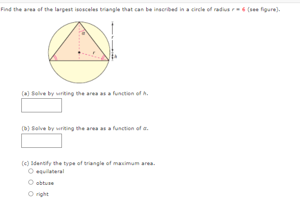 Find the area of the largest isosceles triangle that can be inscribed in a circle of radius r= 6 (see figure).
(a) Solve by writing the area as a function of h.
(b) Solve by writing the area as a function of a.
(c) Identify the type of triangle of maximum area.
equilateral
O obtuse
O right
