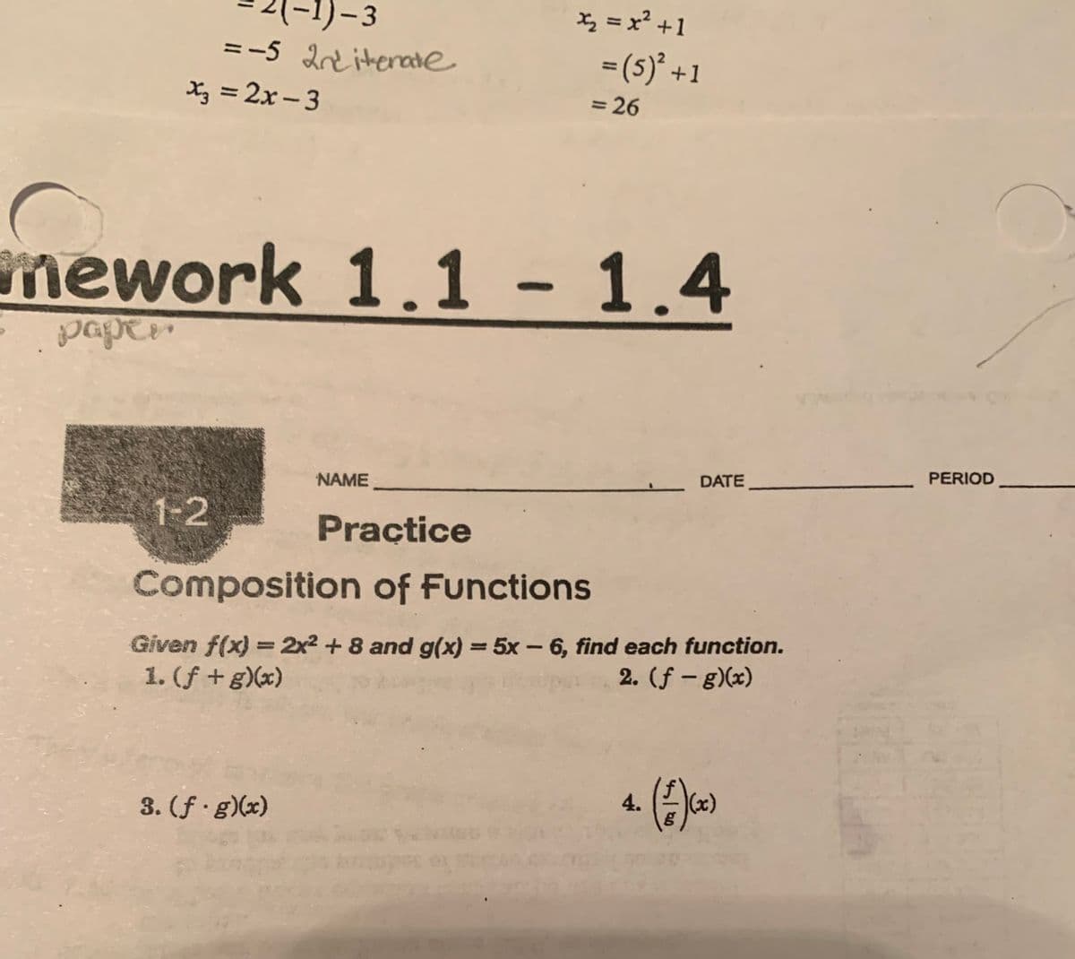 -1)-3
= -5 2nd iterate
x3 =2x-3
1-2
mework 1.1 - 1.4
paper
x₂ = x² +1
NAME
Practice
Composition of Functions
3. (f g)(x)
= (5)² +1
= 26
.DATE_
Given f(x) = 2x² + 8 and g(x) = 5x - 6, find each function.
1. (f + g)(x)
2. (ƒ - g)(x)
4. (A)(x)
3
PERIOD