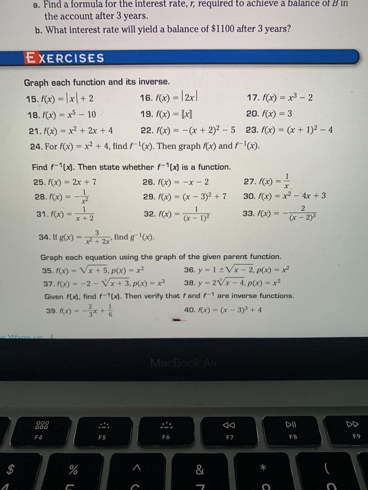 a. Find a formula for the interest rate, r, required to achieve a balance of B in
the account after 3 years.
b. What interest rate will yield a balance of $1100 after 3 years?
$
EXERCISES
Graph each function and its inverse.
15. f(x) = x + 2
18. f(x)=x5
10
21. f(x) = x² + 2x + 4
22. f(x) = −(x + 2)² - 5
24. For f(x) = x² + 4, find f-¹(x). Then graph f(x) and f-¹(x).
Find f-1(x). Then state whether f-1(x) is a function.
25. f(x) = 2x + 7
26. f(x) = −x − 2
28. f(x) = -1/1/2
29. f(x) = (x - 3)² + 7
x²
1
1
x + 2
32. f(x) = (x - 1)²
-
31. f(x)
Warm un
=
3
34. If g(x)=x² + 2x¹ find g¯¹(x).
000
000
F4
16. f(x) = |2x|
19. f(x) = [[x]]
%
F5
Graph each equation using the graph of the given parent function.
35. f(x)=√x + 5, p(x) = x²
36. y = 1 ± √x - 2, p(x) = x²
V
38. y = 2√x - 4, p(x) = x5
37. f(x) = -2- √x + 3, p(x) = x³
Given f(x), find f-1(x). Then verify that
2
f and f-1 are inverse functions.
40. f(x) = (x-3)³ + 4
39. f(x) = − 1/3x + 21/1/2
MacBook Air
F6
&
7
17. f(x) = x³ - 2
20. f(x) = 3
23. f(x) = (x + 1)² − 4
◄◄
F7
1
27. f(x) ===
30. f(x) = x² - 4x + 3
2
(x - 2)³
33. f(x)
www.
-
DII
F8
DD
F9