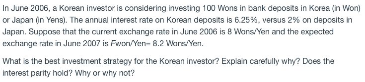 In June 2006, a Korean investor is considering investing 100 Wons in bank deposits in Korea (in Won)
or Japan (in Yens). The annual interest rate on Korean deposits is 6.25%, versus 2% on deposits in
Japan. Suppose that the current exchange rate in June 2006 is 8 Wons/Yen and the expected
exchange rate in June 2007 is Fwon/Yen= 8.2 Wons/Yen.
What is the best investment strategy for the Korean investor? Explain carefully why? Does the
interest parity hold? Why or why not?
