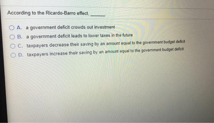 According to the Ricardo-Barro effect,
O A. a government deficit crowds out investment
B. a government deficit leads to lower taxes in the future
O C. taxpayers decrease their saving by an amount equal to the government budget deficit
O D. taxpayers increase their saving by an amount equal to the government budget deficit
