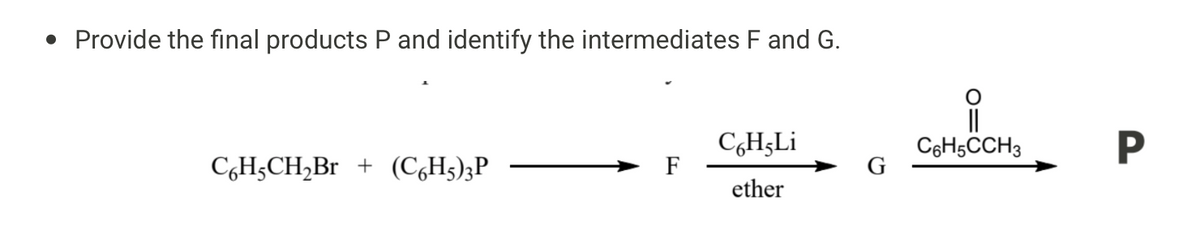 • Provide the final products P and identify the intermediates F and G.
C6H₂CH₂Br + (C6H5)3P
C6H-Li
ether
C6H5CCH3
P