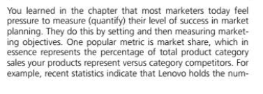 You learned in the chapter that most marketers today feel
pressure to measure (quantify) their level of success in market
planning. They do this by setting and then measuring market-
ing objectives. One popular metric is market share, which in
essence represents the percentage of total product category
sales your products represent versus category competitors. For
example, recent statistics indicate that Lenovo holds the num-

