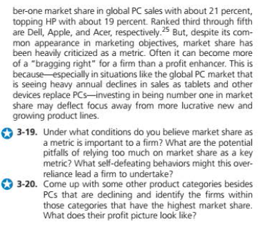 ber-one market share in global PC sales with about 21 percent,
topping HP with about 19 percent. Ranked third through fifth
are Dell, Apple, and Acer, respectively.25 But, despite its com-
mon appearance in marketing objectives, market share has
been heavily criticized as a metric. Often it can become more
of a "bragging right" for a firm than a profit enhancer. This is
because especially in situations like the global PC market that
is seeing heavy annual declines in sales as tablets and other
devices replace PCs-investing in being number one in market
share may deflect focus away from more lucrative new and
growing product lines.
3-19. Under what conditions do you believe market share as
a metric is important to a firm? What are the potential
pitfalls of relying too much on market share as a key
metric? What self-defeating behaviors might this over-
reliance lead a firm to undertake?
3-20. Come up with some other product categories besides
PCs that are dedining and identify the firms within
those categories that have the highest market share.
What does their profit picture look like?

