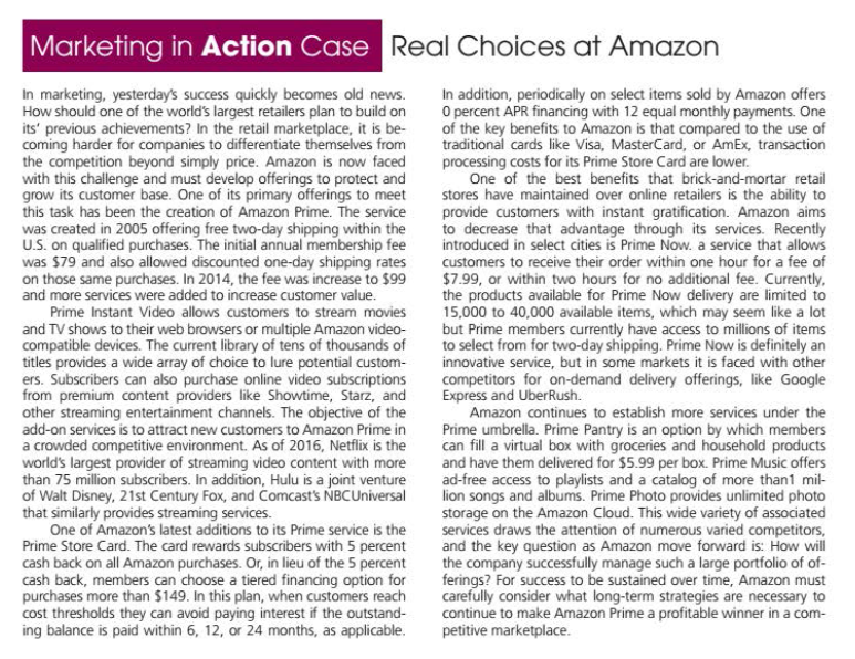 Marketing in Action Case Real Choices at Amazon
In marketing, yesterday's success quickly becomes old news.
How should one of the world's largest retailers plan to build on
its' previous achievements? In the retail marketplace, it is be-
coming harder for companies to differentiate themselves from
the competition beyond simply price. Amazon is now faced
with this challenge and must develop offerings to protect and
grow its customer base. One of its primary offerings to meet
this task has been the creation of Amazon Prime. The service
In addition, periodically on select items sold by Amazon offers
O percent APR financing with 12 equal monthly payments. One
of the key benefits to Amazon is that compared to the use of
traditional cards like Visa, MasterCard, or AmEx, transaction
processing costs for its Prime Store Card are lower.
One of the best benefits that brick-and-mortar retail
stores have maintained over online retailers is the ability to
provide customers with instant gratification. Amazon aims
to decrease that advantage through its services. Recently
introduced in select cities is Prime Now. a service that allows
customers to receive their order within one hour for a fee of
$7.99, or within two hours for no additional fee. Currently,
the products available for Prime Now delivery are limited to
15,000 to 40,000 available items, which may seem like a lot
but Prime members currently have access to millions of items
to select from for two-day shipping. Prime Now is definitely an
innovative service, but in some markets it is faced with other
competitors for on-demand delivery offerings, like Google
Express and UberRush.
Amazon continues to establish more services under the
Prime umbrella. Prime Pantry is an option by which members
can fill a virtual box with groceries and household products
and have them delivered for $5.99 per box. Prime Music offers
ad-free access to playlists and a catalog of more than1 mil-
lion songs and albums. Prime Photo provides unlimited photo
storage on the Amazon Cloud. This wide variety of associated
services draws the attention of numerous varied competitors,
and the key question as Amazon move forward is: How will
the company successfully manage such a large portfolio of of-
ferings? For success to be sustained over time, Amazon must
carefully consider what long-term strategies are necessary to
continue to make Amazon Prime a profitable winner in a com-
petitive marketplace.
U.S. on qualified purchases. The initial annual membership fee
was $79 and also allowed discounted one-day shipping rates
on those same purchases. In 2014, the fee was increase to $99
and more services were added to increase customer value.
Prime Instant Video allows customers to stream movies
and TV shows to their web browsers or multiple Amazon video-
compatible devices. The current library of tens of thousands of
titles provides a wide array of choice to lure potential custom-
ers. Subscribers can also purchase online video subscriptions
from premium content providers like Showtime, Starz, and
other streaming entertainment channels. The objective of the
add-on services is to attract new customers to Amazon Prime in
a crowded competitive environment. As of 2016, Netflix is the
world's largest provider of streaming video content with more
than 75 million subscribers. In addition, Hulu is a joint venture
of Walt Disney, 21st Century Fox, and Comcast's NBCUniversal
that similarly provides streaming services.
One of Amazon's latest additions to its Prime service is the
Prime Store Card. The card rewards subscribers with 5 percent
cash back on all Amazon purchases. Or, in lieu of the 5 percent
cash back, members can choose a tiered financing option for
purchases more than $149. In this plan, when customers reach
cost thresholds they can avoid paying interest if the outstand-
ing balance is paid within 6, 12, or 24 months, as applicable.
