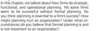 In this chapter, we talked about how firms do strategic,
functional, and operational planning. Yet some firms
seem to be successful without formal planning. Do
you think planning is essential to a firm's success? How
might planning hurt an organization? Under what cir-
cumstances do you believe that formal planning is and
is not important to an organization?
